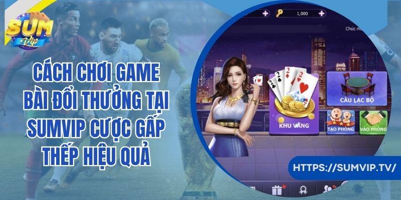 Cách chơi game bài đổi thưởng tại SumVip cược gấp thếp hiệu quả